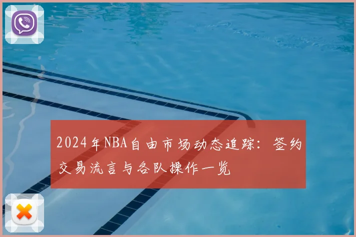 2024年NBA自由市场动态追踪：签约交易流言与各队操作一览