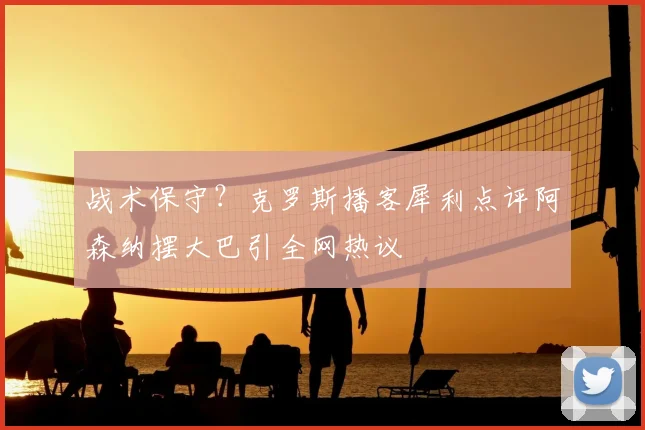 战术保守?克罗斯播客犀利点评阿森纳摆大巴引全网热议
