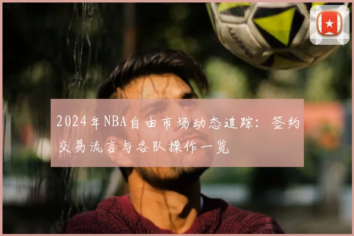 2024年NBA自由市场动态追踪:签约交易流言与各队操作一览