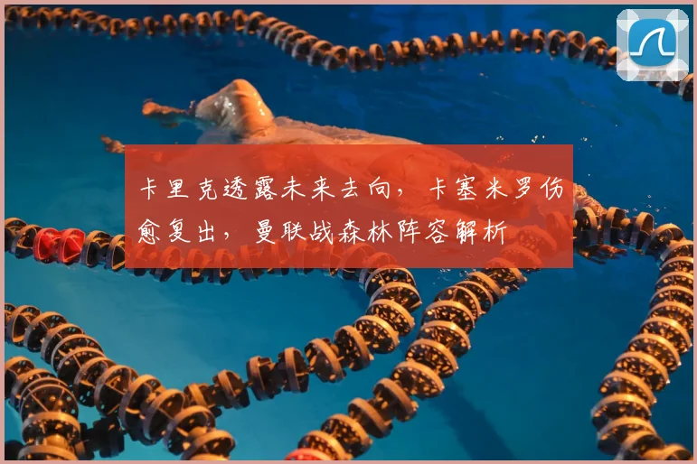 卡里克透露未来去向,卡塞米罗伤愈复出,曼联战森林阵容解析