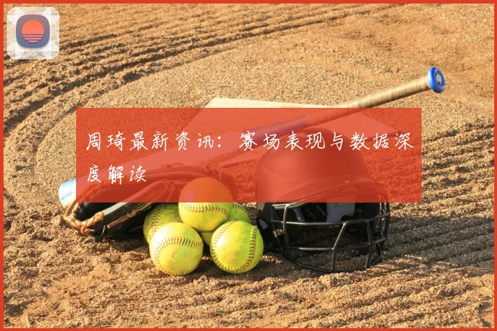 周琦最新资讯：赛场表现与数据深度解读