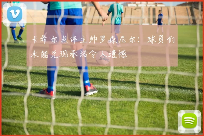 卡希尔点评主帅罗森尼尔：球员们未能兑现承诺令人遗憾