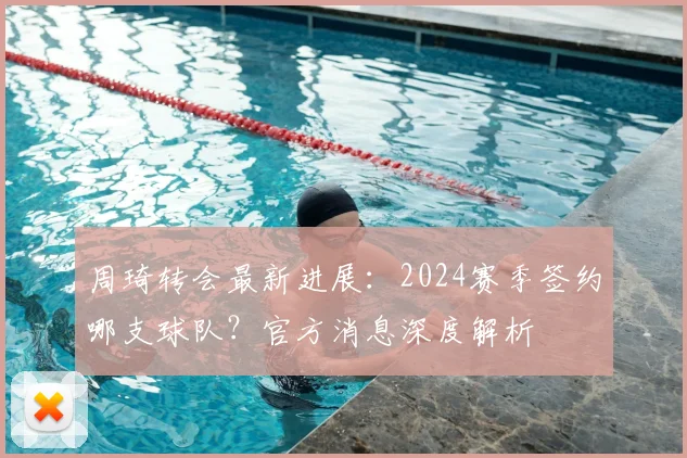 周琦转会最新进展：2024赛季签约哪支球队？官方消息深度解析