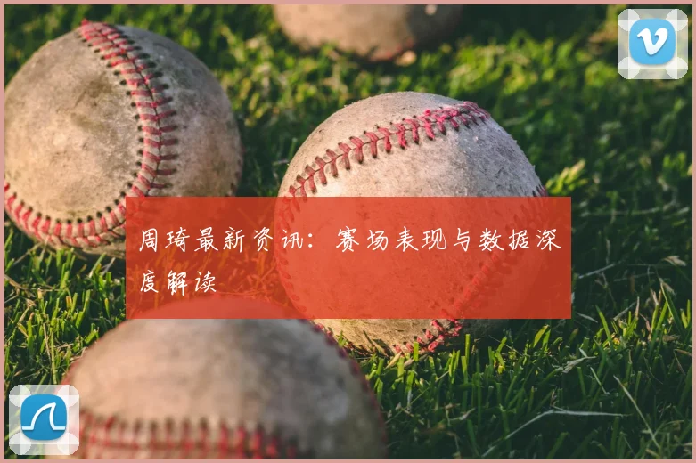 周琦最新资讯：赛场表现与数据深度解读