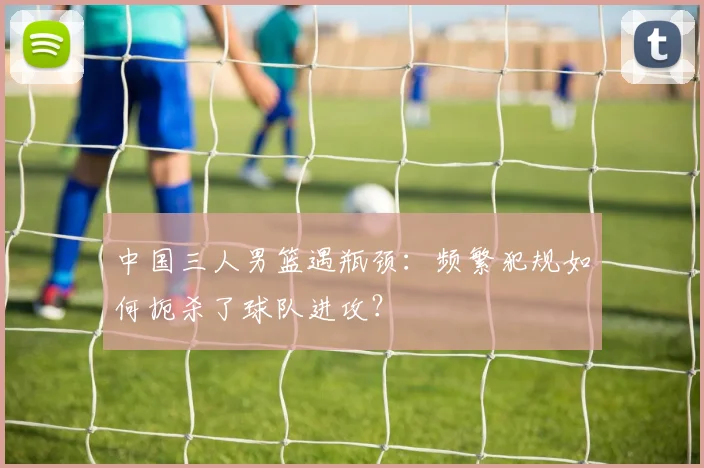 中国三人男篮遇瓶颈：频繁犯规如何扼杀了球队进攻？