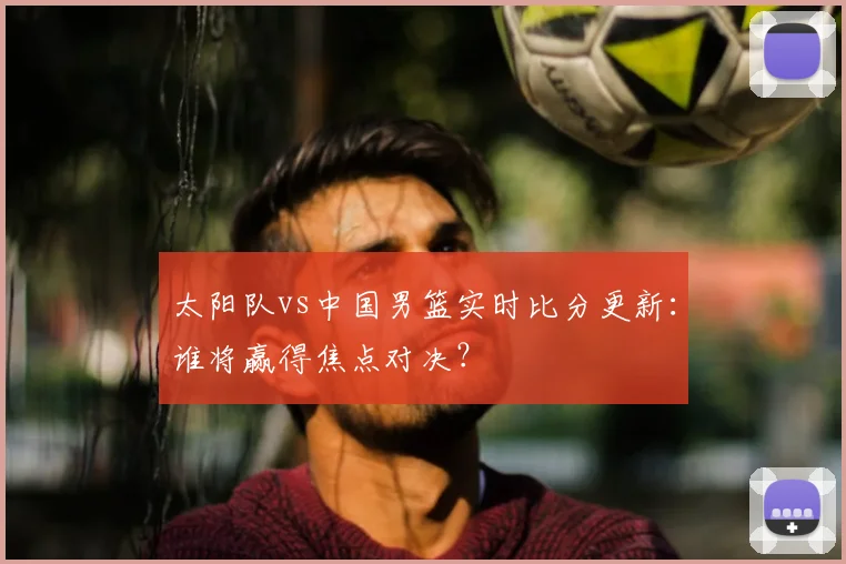 太阳队vs中国男篮实时比分更新：谁将赢得焦点对决？
