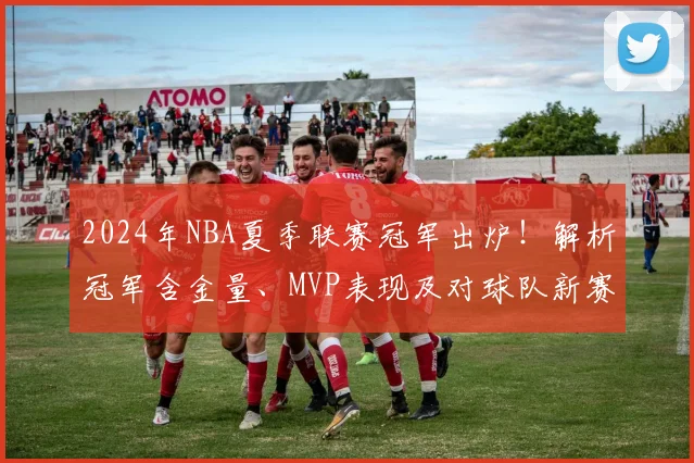 2024年NBA夏季联赛冠军出炉!解析冠军含金量、MVP表现及对球队新赛季影响