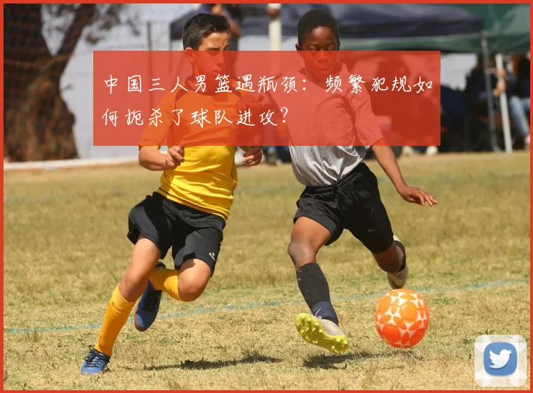 中国三人男篮遇瓶颈:频繁犯规如何扼杀了球队进攻?