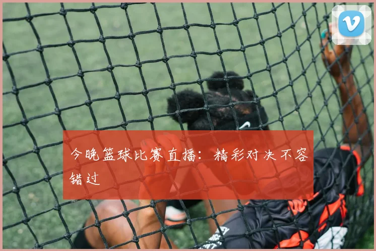今晚篮球比赛直播:精彩对决不容错过