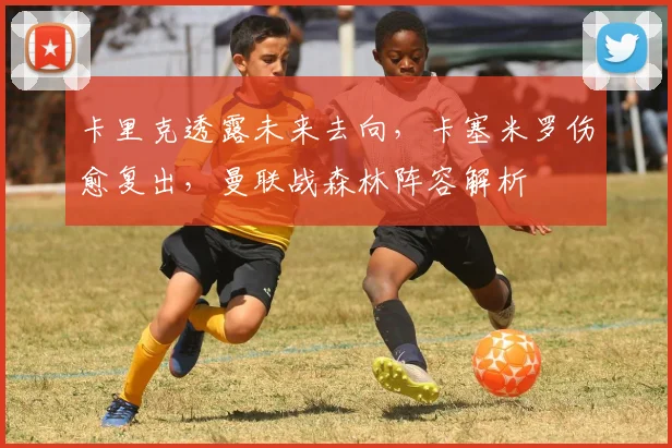 卡里克透露未来去向,卡塞米罗伤愈复出,曼联战森林阵容解析