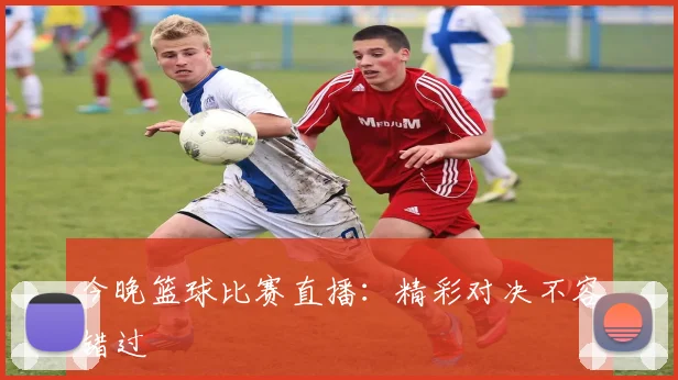 今晚篮球比赛直播:精彩对决不容错过