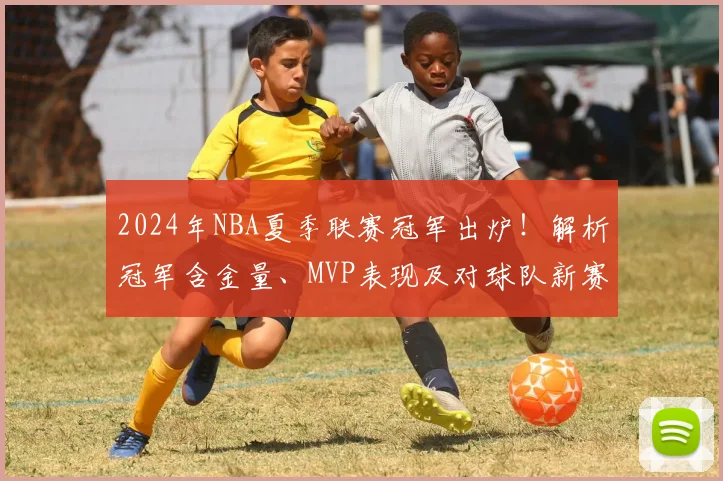 2024年NBA夏季联赛冠军出炉！解析冠军含金量、MVP表现及对球队新赛季影响