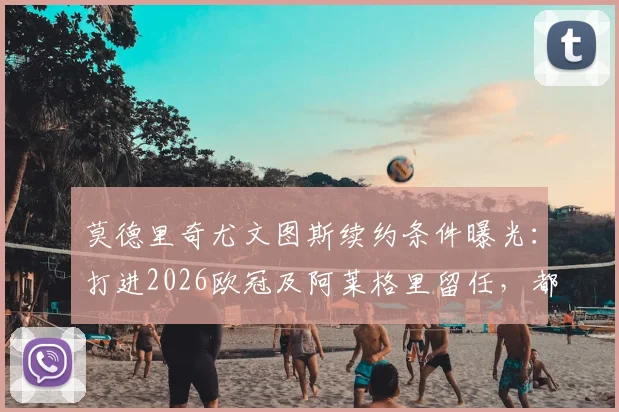 莫德里奇尤文图斯续约条件曝光：打进2026欧冠及阿莱格里留任，都体披露谈判细节