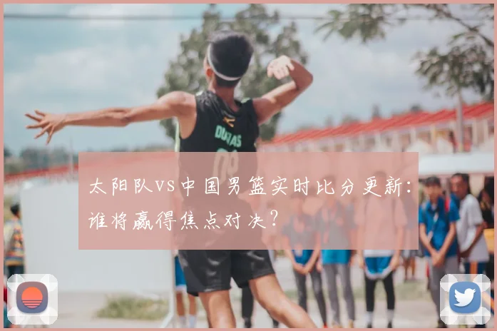 太阳队vs中国男篮实时比分更新:谁将赢得焦点对决?